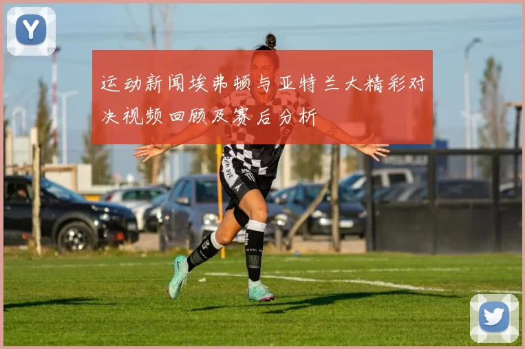 运动新闻埃弗顿与亚特兰大精彩对决视频回顾及赛后分析