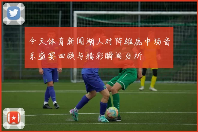 今天体育新闻湖人对阵雄鹿中场音乐盛宴回顾与精彩瞬间分析