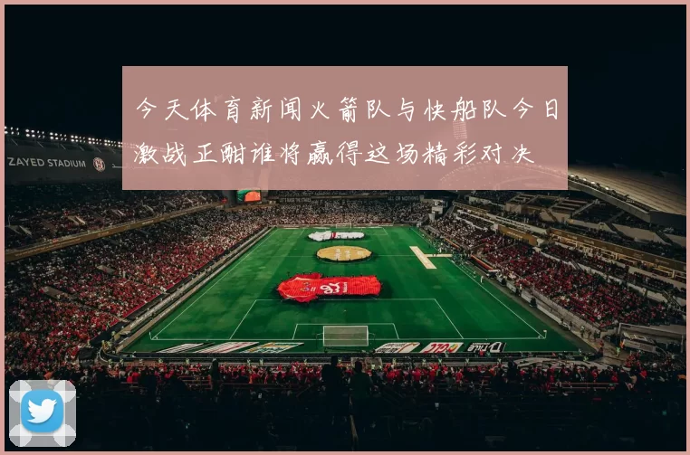 今天体育新闻火箭队与快船队今日激战正酣谁将赢得这场精彩对决