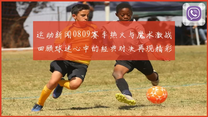 运动新闻0809赛季热火与魔术激战回顾球迷心中的经典对决再现精彩瞬间