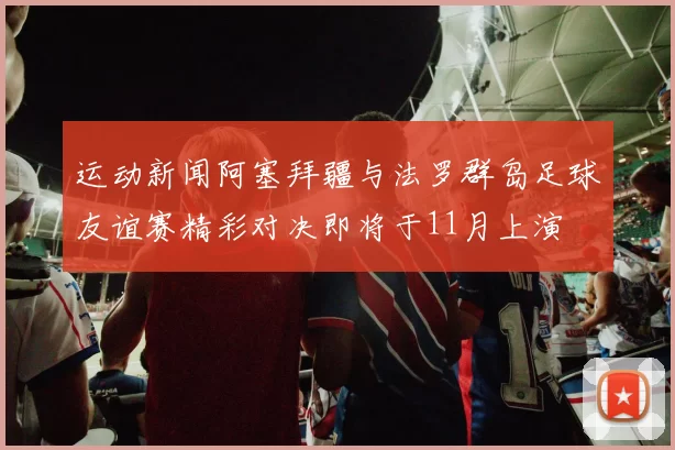 运动新闻阿塞拜疆与法罗群岛足球友谊赛精彩对决即将于11月上演