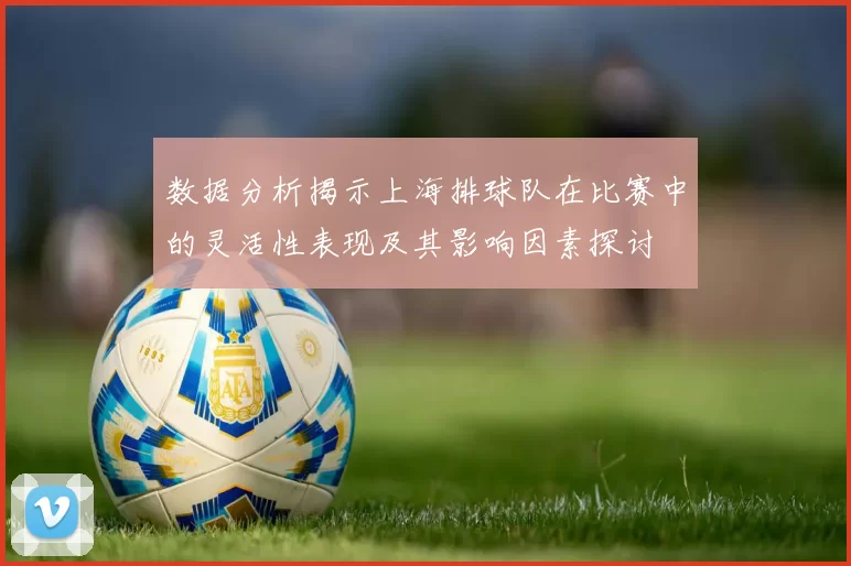 数据分析揭示上海排球队在比赛中的灵活性表现及其影响因素探讨